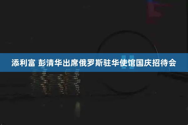 添利富 彭清华出席俄罗斯驻华使馆国庆招待会
