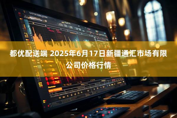 都优配送端 2025年6月17日新疆通汇市场有限公司价格行情