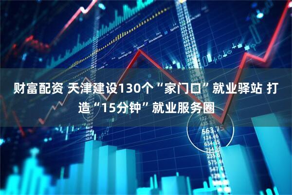 财富配资 天津建设130个“家门口”就业驿站 打造“15分钟”就业服务圈