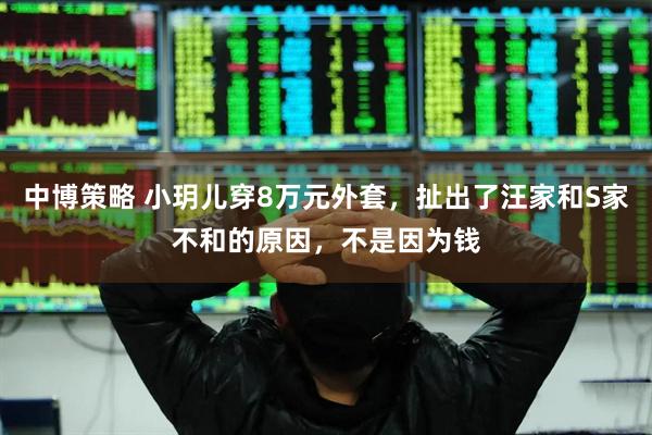 中博策略 小玥儿穿8万元外套，扯出了汪家和S家不和的原因，不是因为钱
