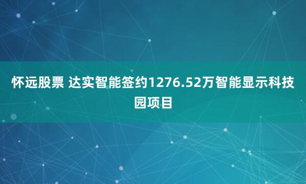 怀远股票 达实智能签约1276.52万智能显示科技园项目