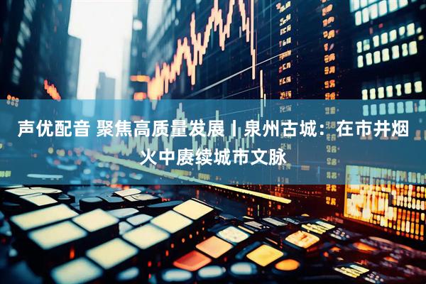 声优配音 聚焦高质量发展丨泉州古城：在市井烟火中赓续城市文脉