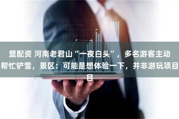 盟配资 河南老君山“一夜白头”，多名游客主动帮忙铲雪，景区：可能是想体验一下，并非游玩项目