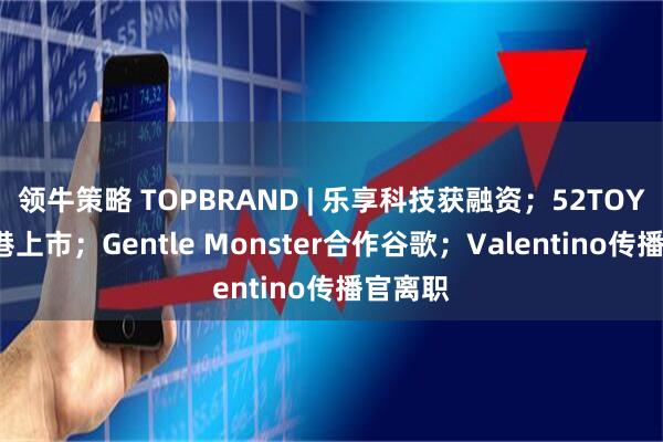 领牛策略 TOPBRAND | 乐享科技获融资；52TOYS拟赴港上市；Gentle Monster合作谷歌；Valentino传播官离职