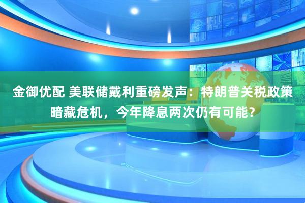 金御优配 美联储戴利重磅发声：特朗普关税政策暗藏危机，今年降息两次仍有可能？