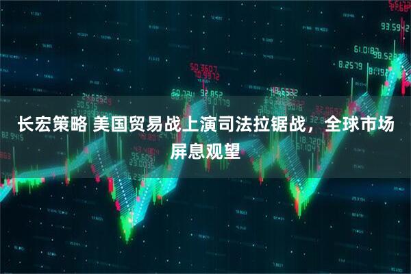 长宏策略 美国贸易战上演司法拉锯战，全球市场屏息观望