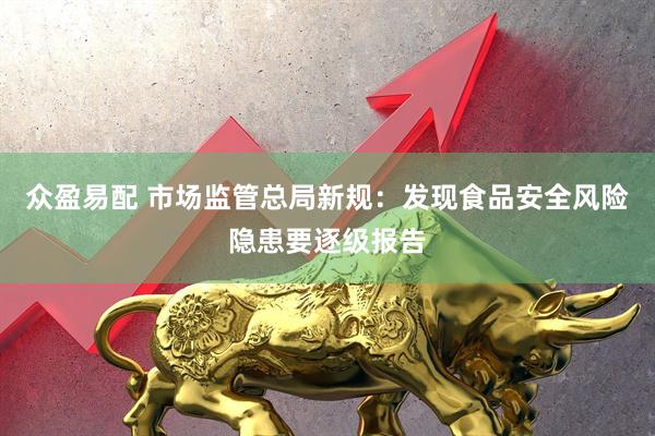 众盈易配 市场监管总局新规：发现食品安全风险隐患要逐级报告