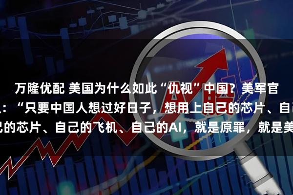 万隆优配 美国为什么如此“仇视”中国？美军官马克·米利的公开承认：“只要中国人想过好日子，想用上自己的芯片、自己的飞机、自己的AI，就是原罪，就是美国的敌人。”