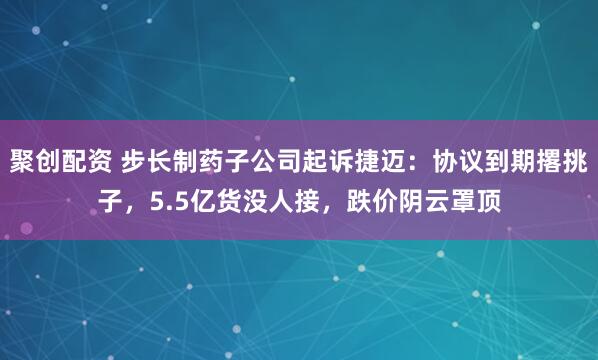 聚创配资 步长制药子公司起诉捷迈：协议到期撂挑子，5.5亿货没人接，跌价阴云罩顶