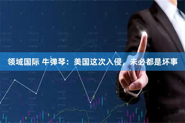 领域国际 牛弹琴：美国这次入侵，未必都是坏事
