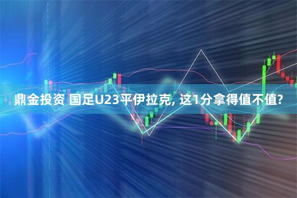 鼎金投资 国足U23平伊拉克, 这1分拿得值不值?