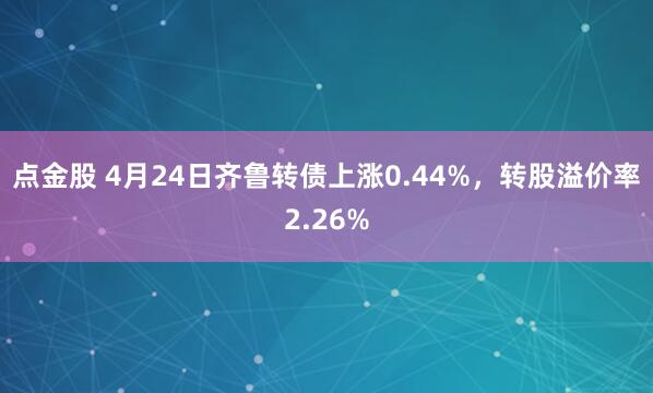 点金股 4月24日齐鲁转债上涨0.44%，转股溢价率2.26%