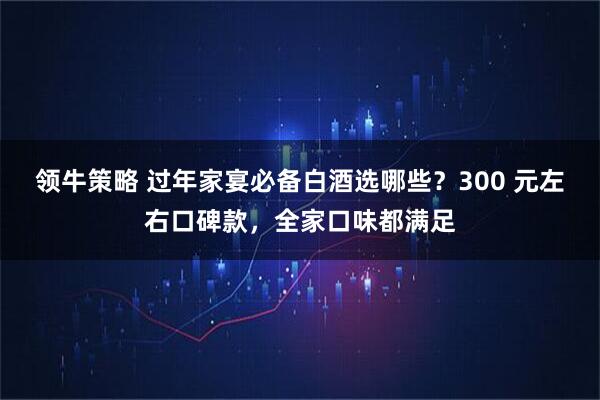 领牛策略 过年家宴必备白酒选哪些？300 元左右口碑款，全家口味都满足