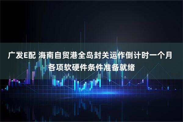 广发E配 海南自贸港全岛封关运作倒计时一个月 各项软硬件条件准备就绪