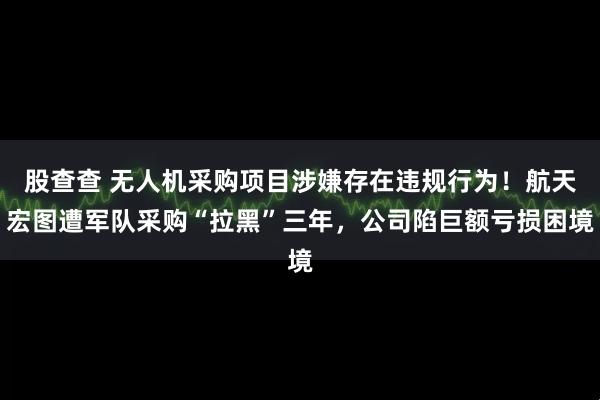 股查查 无人机采购项目涉嫌存在违规行为！航天宏图遭军队采购“拉黑”三年，公司陷巨额亏损困境