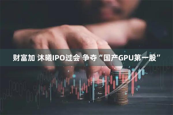 财富加 沐曦IPO过会 争夺“国产GPU第一股”