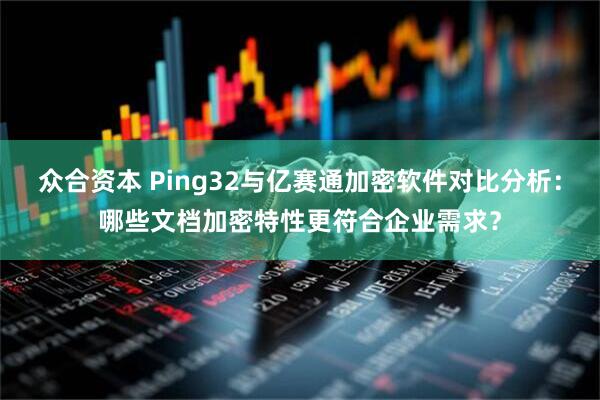 众合资本 Ping32与亿赛通加密软件对比分析：哪些文档加密特性更符合企业需求？