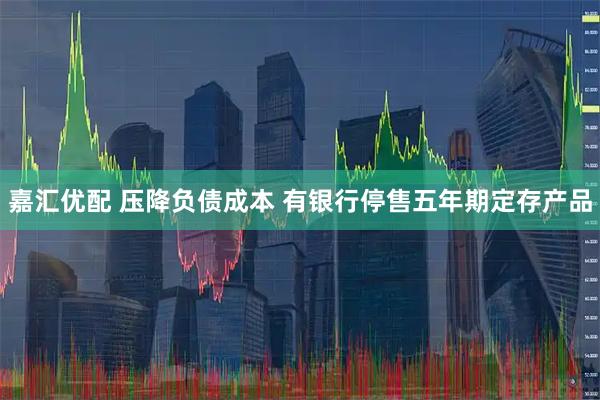 嘉汇优配 压降负债成本 有银行停售五年期定存产品