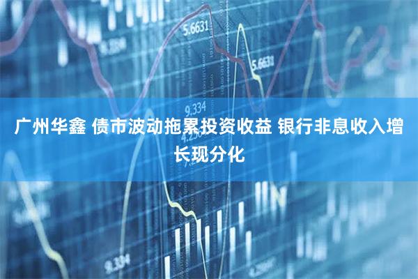 广州华鑫 债市波动拖累投资收益 银行非息收入增长现分化